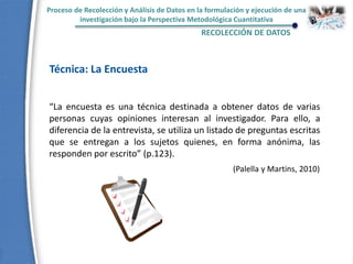 Proceso de Recolección y Análisis de Datos en la formulación y ejecución de una
investigación bajo la Perspectiva Metodológica Cuantitativa
RECOLECCIÓN DE DATOS
Técnica: La Encuesta
“La encuesta es una técnica destinada a obtener datos de varias
personas cuyas opiniones interesan al investigador. Para ello, a
diferencia de la entrevista, se utiliza un listado de preguntas escritas
que se entregan a los sujetos quienes, en forma anónima, las
responden por escrito” (p.123).
(Palella y Martins, 2010)
 