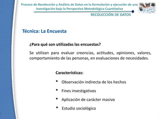 Proceso de Recolección y Análisis de Datos en la formulación y ejecución de una
investigación bajo la Perspectiva Metodológica Cuantitativa
RECOLECCIÓN DE DATOS
Técnica: La Encuesta
¿Para qué son utilizadas las encuestas?
Se utilizan para evaluar creencias, actitudes, opiniones, valores,
comportamiento de las personas, en evaluaciones de necesidades.
Características:
• Observación indirecta de los hechos
• Fines investigativos
• Aplicación de carácter masivo
• Estudio sociológico
 