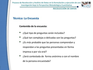 Proceso de Recolección y Análisis de Datos en la formulación y ejecución de una
investigación bajo la Perspectiva Metodológica Cuantitativa
RECOLECCIÓN DE DATOS
Técnica: La Encuesta
• ¿Qué tipo de preguntas serán incluidas?
• ¿Qué tan complejas o delicadas son las preguntas?
• ¿Es más probable que las personas comprendan y
respondan a las preguntas presentadas en forma
impresa o por vía oral?
• ¿Será contestada de forma anónima o con el nombre
de la persona encuestada?
Contenido de la encuesta:
 