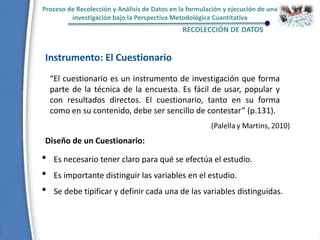 Proceso de Recolección y Análisis de Datos en la formulación y ejecución de una
investigación bajo la Perspectiva Metodológica Cuantitativa
RECOLECCIÓN DE DATOS
Instrumento: El Cuestionario
“El cuestionario es un instrumento de investigación que forma
parte de la técnica de la encuesta. Es fácil de usar, popular y
con resultados directos. El cuestionario, tanto en su forma
como en su contenido, debe ser sencillo de contestar” (p.131).
Diseño de un Cuestionario:
• Es necesario tener claro para qué se efectúa el estudio.
• Es importante distinguir las variables en el estudio.
• Se debe tipificar y definir cada una de las variables distinguidas.
 