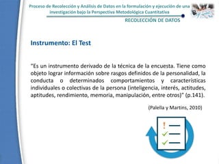 Proceso de Recolección y Análisis de Datos en la formulación y ejecución de una
investigación bajo la Perspectiva Metodológica Cuantitativa
RECOLECCIÓN DE DATOS
Instrumento: El Test
“Es un instrumento derivado de la técnica de la encuesta. Tiene como
objeto lograr información sobre rasgos definidos de la personalidad, la
conducta o determinados comportamientos y características
individuales o colectivas de la persona (inteligencia, interés, actitudes,
aptitudes, rendimiento, memoria, manipulación, entre otros)” (p.141).
(Palella y Martins, 2010)
 