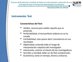 Proceso de Recolección y Análisis de Datos en la formulación y ejecución de una
investigación bajo la Perspectiva Metodológica Cuantitativa
RECOLECCIÓN DE DATOS
Instrumento: Test
Características del Test:
• Validez, recurso para validar aquello que se
pretende.
• Perfectibilidad, el test perfecto todavía no se ha
creado.
• Confiabilidad, esto quiere decir consistencia en sus
resultados
• Objetividad, evitando todo el riesgo de
interpretación subjetiva del investigador.
• Interesante, motivar el interés de los investigadores.
• Sencillez y claridad, debe ser de fácil comprensión.
• Económico, tanto en tiempo, dinero y esfuerzo.
 