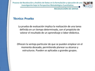 Proceso de Recolección y Análisis de Datos en la formulación y ejecución de una
investigación bajo la Perspectiva Metodológica Cuantitativa
RECOLECCIÓN DE DATOS
Técnica: Prueba
La prueba de evaluación implica la realización de una tarea
definida en un tiempo determinado, con el propósito de
valorar el resultado de un aprendizaje o labor didáctica.
Ofrecen la ventaja particular de que se pueden emplear en el
momento deseado, permitiendo planear su alcance y
estructuras. Pueden se aplicadas a grandes grupos.
 