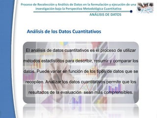 Proceso de Recolección y Análisis de Datos en la formulación y ejecución de una
investigación bajo la Perspectiva Metodológica Cuantitativa
ANÁLISIS DE DATOS
El análisis de datos cuantitativos es el proceso de utilizar
métodos estadísticos para describir, resumir y comparar los
datos. Puede variar en función de los tipos de datos que se
recopilen. Analizar los datos cuantitativos permite que los
resultados de la evaluación sean más comprensibles.
Análisis de los Datos Cuantitativos
 