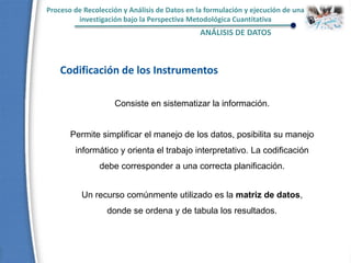 Proceso de Recolección y Análisis de Datos en la formulación y ejecución de una
investigación bajo la Perspectiva Metodológica Cuantitativa
ANÁLISIS DE DATOS
Codificación de los Instrumentos
Consiste en sistematizar la información.
Permite simplificar el manejo de los datos, posibilita su manejo
informático y orienta el trabajo interpretativo. La codificación
debe corresponder a una correcta planificación.
Un recurso comúnmente utilizado es la matriz de datos,
donde se ordena y de tabula los resultados.
 
