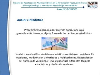 Proceso de Recolección y Análisis de Datos en la formulación y ejecución de una
investigación bajo la Perspectiva Metodológica Cuantitativa
ANÁLISIS DE DATOS
Análisis Estadístico
Procedimiento para realizar diversas operaciones que
generalmente involucra alguna forma de herramientas estadísticas.
Los datos en el análisis de datos estadísticos consisten en variables. En
ocasiones, los datos son univariados o multivariantes. Dependiendo
del número de variables, el investigador usa diferentes técnicas
estadísticas y niveles de medición.
 