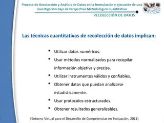 • Utilizar datos numéricos.
• Usar métodos normalizados para recopilar
información objetiva y precisa.
• Utilizar instrumentos válidos y confiables.
• Obtener datos que puedan analizarse
estadísticamente.
• Usar protocolos estructurados.
• Obtener resultados generalizables.
Las técnicas cuantitativas de recolección de datos implican:
Proceso de Recolección y Análisis de Datos en la formulación y ejecución de una
investigación bajo la Perspectiva Metodológica Cuantitativa
RECOLECCIÓN DE DATOS
(Entorno Virtual para el Desarrollo de Competencias en Evaluación, 2011)
 