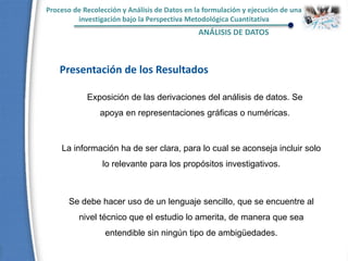 Proceso de Recolección y Análisis de Datos en la formulación y ejecución de una
investigación bajo la Perspectiva Metodológica Cuantitativa
ANÁLISIS DE DATOS
Presentación de los Resultados
Exposición de las derivaciones del análisis de datos. Se
apoya en representaciones gráficas o numéricas.
La información ha de ser clara, para lo cual se aconseja incluir solo
lo relevante para los propósitos investigativos.
Se debe hacer uso de un lenguaje sencillo, que se encuentre al
nivel técnico que el estudio lo amerita, de manera que sea
entendible sin ningún tipo de ambigüedades.
 