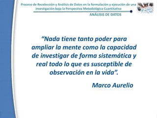 Proceso de Recolección y Análisis de Datos en la formulación y ejecución de una
investigación bajo la Perspectiva Metodológica Cuantitativa
ANÁLISIS DE DATOS
“Nada tiene tanto poder para
ampliar la mente como la capacidad
de investigar de forma sistemática y
real todo lo que es susceptible de
observación en la vida”.
Marco Aurelio
 