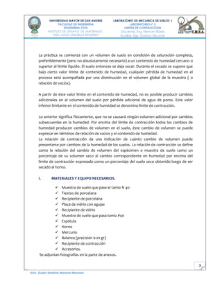 3
UNIVERSIDAD MAYOR DE SAN ANDRES
FACULTAD DE INGENIERIA
INGENIERIA CIVIL
INSTITUTO DE ENSAYO DE MATERIALES
“ING. HUGO MANSILLA ROMERO”
LABORATORIO DE MECANICA DE SUELOS I
LABORATORIO nº 5
LIMITES DE CONTRACCION
Docente: Ing. Hernan Flores
Auxiliar. Egr. Cristian Alcocer
Univ. Guido Vladimir Mamani Mamani
La práctica se comienza con un volumen de suelo en condición de saturación completa,
preferiblemente (pero no absolutamente necesario) a un contenido de humedad cercano o
superior al límite líquido. El suelo entonces se deja secar. Durante el secado se supone que
bajo cierto valor límite de contenido de humedad, cualquier pérdida de humedad en el
proceso está acompañada por una disminución en el volumen global de la muestra ( o
relación de vacíos).
A partir de éste valor límite en el contenido de humedad, no es posible producir cambios
adicionales en el volumen del suelo por pérdida adicional de agua de poros. Este valor
inferior limitante en el contenido de humedad se denomina límite de contracción.
Lo anterior significa físicamente, que no se causará ningún volumen adicional por cambios
subsecuentes en la humedad. Por encima del límite de contracción todos los cambios de
humedad producen cambios de volumen en el suelo, éste cambio de volumen se puede
expresar en términos de relación de vacíos y el contenido de humedad.
La relación de contracción da una indicación de cuánto cambio de volumen puede
presentarse por cambios de la humedad de los suelos. La relación de contracción se define
como la relación del cambio de volumen del espécimen o muestra de suelo como un
porcentaje de su volumen seco al cambio correspondiente en humedad por encima del
límite de contracción expresado como un porcentaje del suelo seco obtenido luego de ser
secado al horno.
I. MATERIALES Y EQUIPO NECESARIOS.
 Muestra de suelo que pase el tamiz N 40
 Tiestos de porcelana
 Recipiente de porcelana
 Placa de vidrio con agujas
 Recipiente de vidrio
 Muestra de suelo que pasa tamiz #40
 Espátula
 Horno
 Mercurio
 Balanza (precisión 0.01 gr)
 Recipiente de contracción
 Accesorios.
Se adjuntan fotografías en la parte de anexos.
 