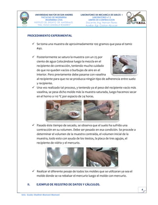 4
UNIVERSIDAD MAYOR DE SAN ANDRES
FACULTAD DE INGENIERIA
INGENIERIA CIVIL
INSTITUTO DE ENSAYO DE MATERIALES
“ING. HUGO MANSILLA ROMERO”
LABORATORIO DE MECANICA DE SUELOS I
LABORATORIO nº 5
LIMITES DE CONTRACCION
Docente: Ing. Hernan Flores
Auxiliar. Egr. Cristian Alcocer
Univ. Guido Vladimir Mamani Mamani
PROCEDIMIENTO EXPERIMENTAL
 Se toma una muestra de aproximadamente 100 gramos que pasa el tamiz
#40.
 Posteriormente se satura la muestra con un 25 por
ciento de agua Colocándose luego la mezcla en el
recipiente de contracción, teniendo mucho cuidado
de que no queden vacíos o burbujas de aire en el
interior. Pero previamente debe pasarse con vaselina
al recipiente para que no se produzca ningún tipo de adherencia entre suelo
y recipiente.
 Una vez realizado tal proceso, y teniendo ya el peso del recipiente vacío más
vaselina, se pesa dicho molde más la muestra saturada, luego hacemos secar
en el horno a 110 ºC por espacio de 24 horas.
 Pasado éste tiempo de secado, se observa que el suelo ha sufrido una
contracción en su volumen. Debe ser pesado en esa condición. Se procede a
determinar el volumen de la muestra contraída, el volumen inicial de la
muestra, todo esto con ayuda de los tiestos, la placa de tres agujas, el
recipiente de vidrio y el mercurio.
 Realizar el diferente pesaje de todos los moldes que se utilizaran ya sea el
molde donde se va rebalsar el mercurio luego el molde con mercurio.
II. EJEMPLO DE REGISTRO DE DATOS Y CÁLCULOS.
 