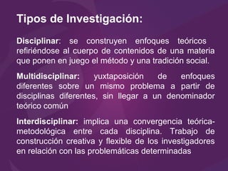Tipos de Investigación:
Disciplinar: se construyen enfoques teóricos
refiriéndose al cuerpo de contenidos de una materia
que ponen en juego el método y una tradición social.
Multidisciplinar: yuxtaposición de enfoques
diferentes sobre un mismo problema a partir de
disciplinas diferentes, sin llegar a un denominador
teórico común
Interdisciplinar: implica una convergencia teórica-
metodológica entre cada disciplina. Trabajo de
construcción creativa y flexible de los investigadores
en relación con las problemáticas determinadas
 