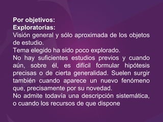 Por objetivos:
Exploratorias:
Visión general y sólo aproximada de los objetos
de estudio.
Tema elegido ha sido poco explorado.
No hay suficientes estudios previos y cuando
aún, sobre él, es difícil formular hipótesis
precisas o de cierta generalidad. Suelen surgir
también cuando aparece un nuevo fenómeno
que, precisamente por su novedad.
No admite todavía una descripción sistemática,
o cuando los recursos de que dispone
 