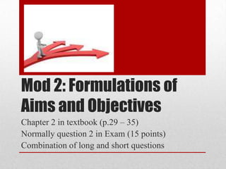 Mod 2: Formulations of
Aims and Objectives
Chapter 2 in textbook (p.29 – 35)
Normally question 2 in Exam (15 points)
Combination of long and short questions

 