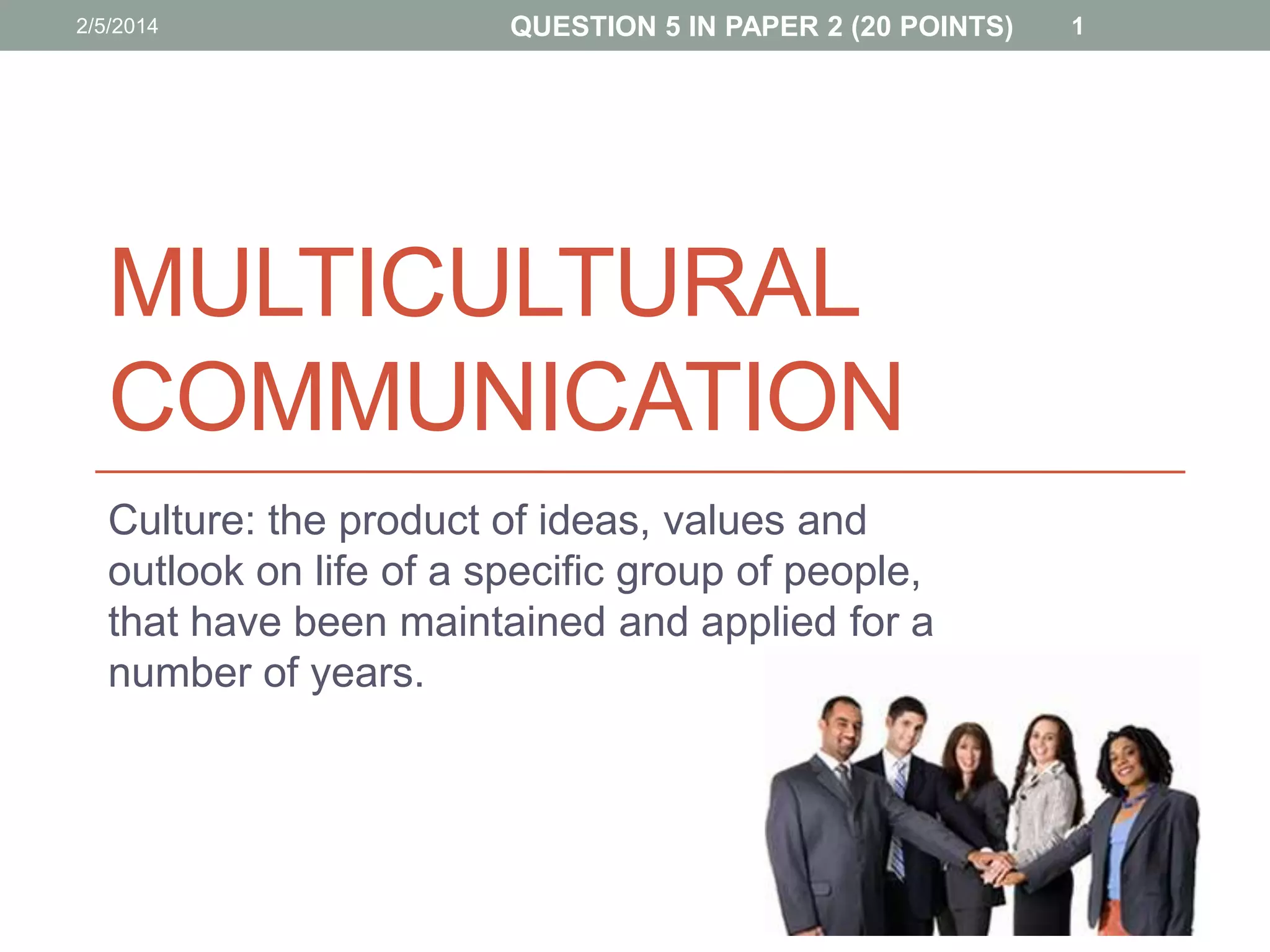 2/5/2014

QUESTION 5 IN PAPER 2 (20 POINTS)

MULTICULTURAL
COMMUNICATION
Culture: the product of ideas, values and
outlook on life of a specific group of people,
that have been maintained and applied for a
number of years.

1

 