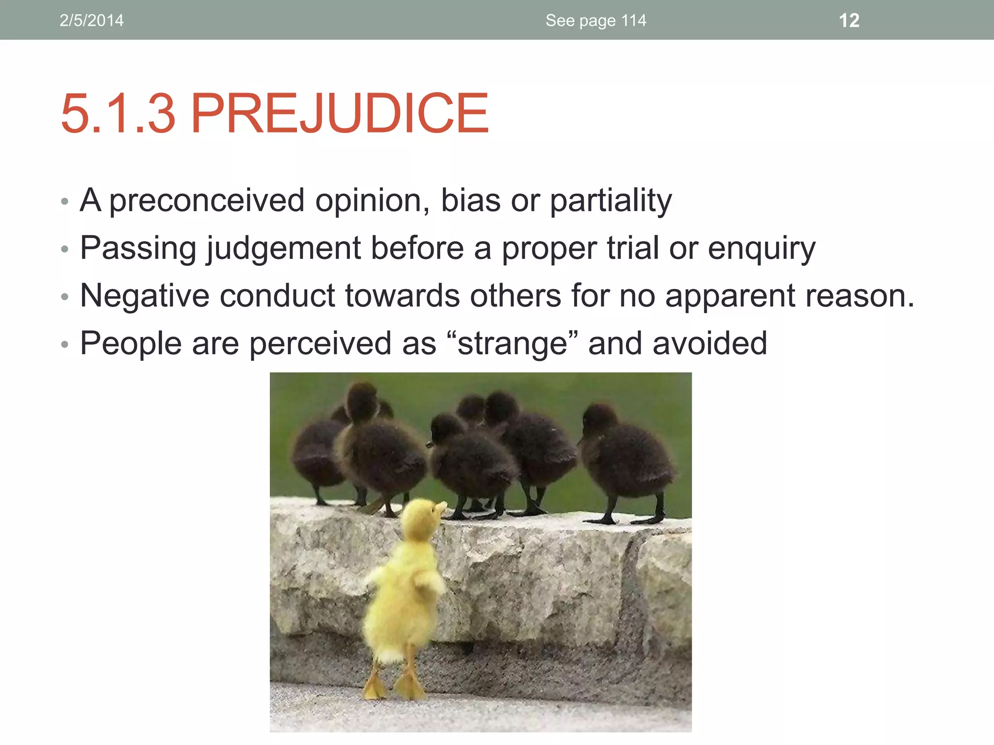 2/5/2014

See page 114

12

5.1.3 PREJUDICE
• A preconceived opinion, bias or partiality
• Passing judgement before a proper trial or enquiry
• Negative conduct towards others for no apparent reason.
• People are perceived as “strange” and avoided

 