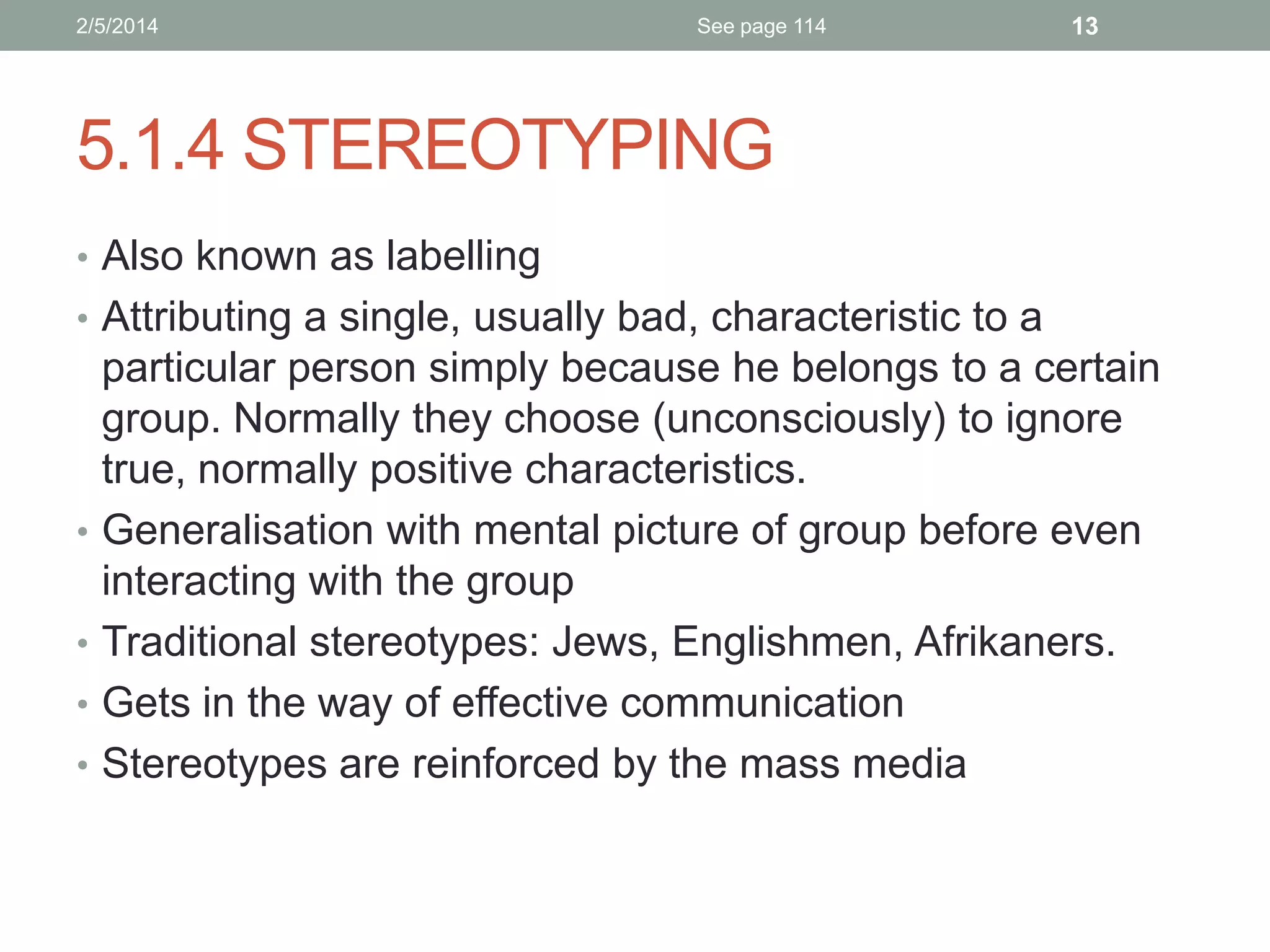 2/5/2014

See page 114

13

5.1.4 STEREOTYPING
• Also known as labelling
• Attributing a single, usually bad, characteristic to a

•
•
•

•

particular person simply because he belongs to a certain
group. Normally they choose (unconsciously) to ignore
true, normally positive characteristics.
Generalisation with mental picture of group before even
interacting with the group
Traditional stereotypes: Jews, Englishmen, Afrikaners.
Gets in the way of effective communication
Stereotypes are reinforced by the mass media

 