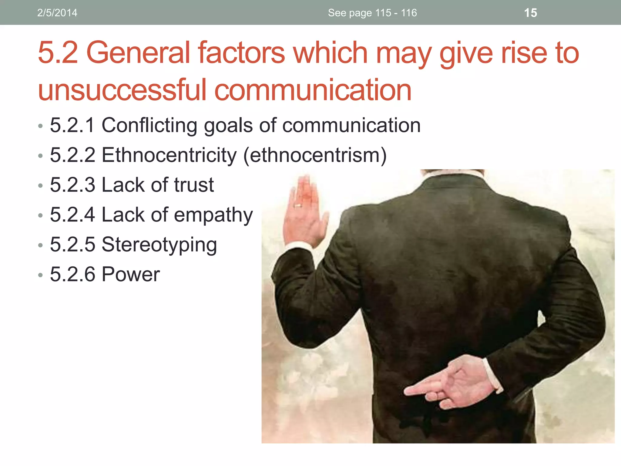 2/5/2014

See page 115 - 116

15

5.2 General factors which may give rise to
unsuccessful communication
• 5.2.1 Conflicting goals of communication
• 5.2.2 Ethnocentricity (ethnocentrism)
• 5.2.3 Lack of trust
• 5.2.4 Lack of empathy
• 5.2.5 Stereotyping

• 5.2.6 Power

 