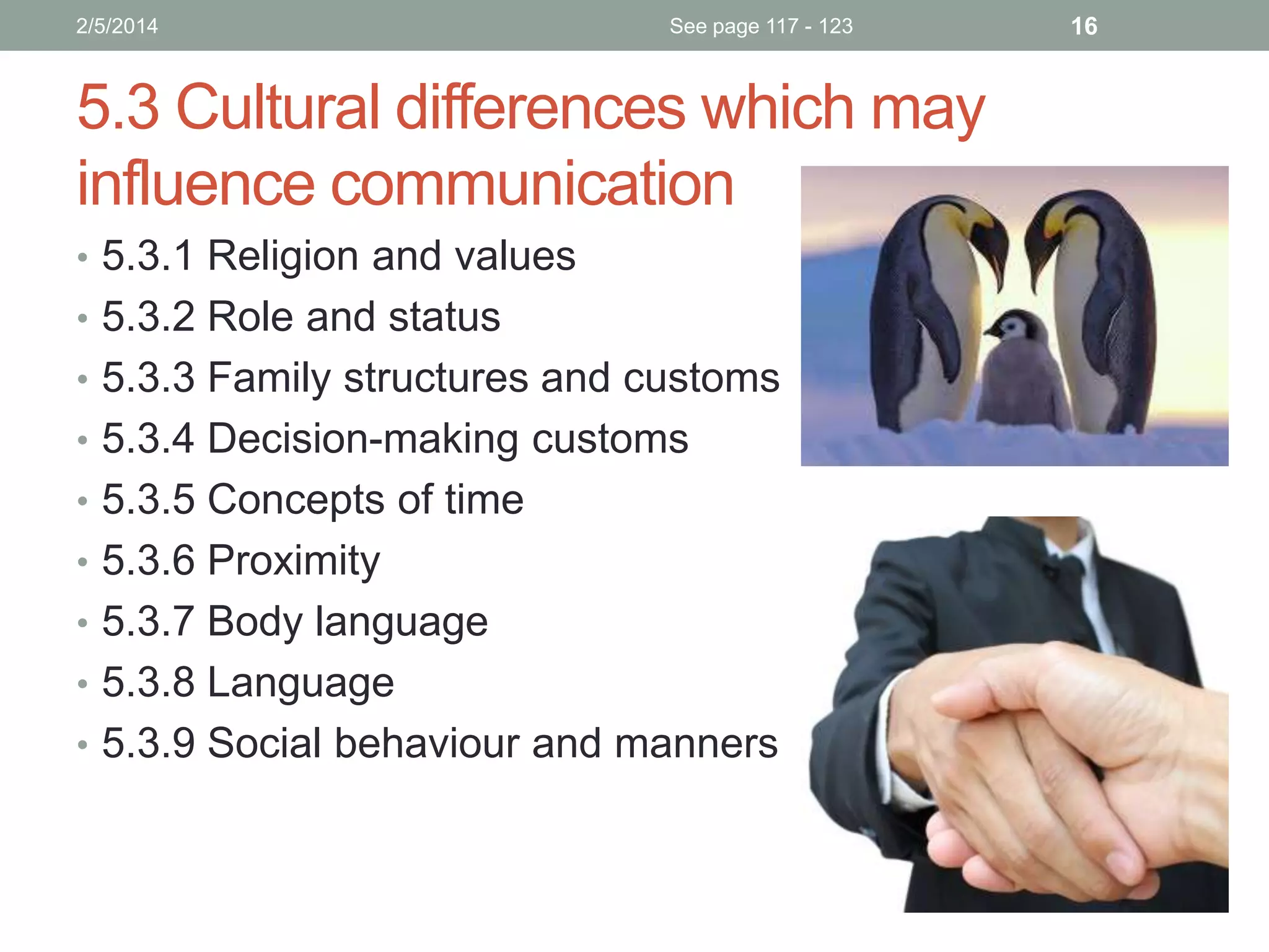 2/5/2014

See page 117 - 123

5.3 Cultural differences which may
influence communication
• 5.3.1 Religion and values
• 5.3.2 Role and status
• 5.3.3 Family structures and customs
• 5.3.4 Decision-making customs
• 5.3.5 Concepts of time

• 5.3.6 Proximity
• 5.3.7 Body language
• 5.3.8 Language
• 5.3.9 Social behaviour and manners

16

 
