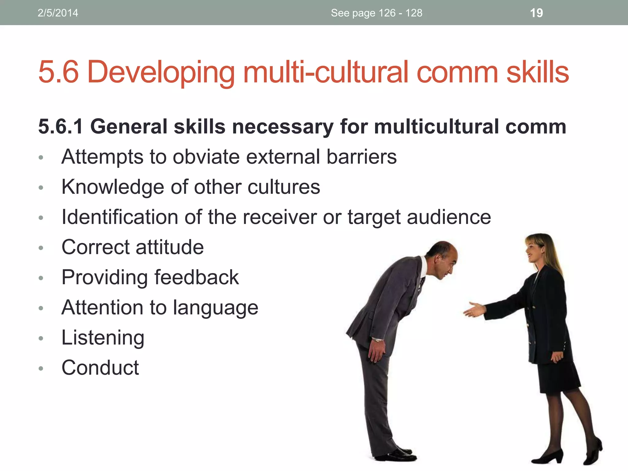 2/5/2014

See page 126 - 128

19

5.6 Developing multi-cultural comm skills
5.6.1 General skills necessary for multicultural comm
• Attempts to obviate external barriers
• Knowledge of other cultures
• Identification of the receiver or target audience
• Correct attitude
• Providing feedback
• Attention to language
• Listening
• Conduct

 