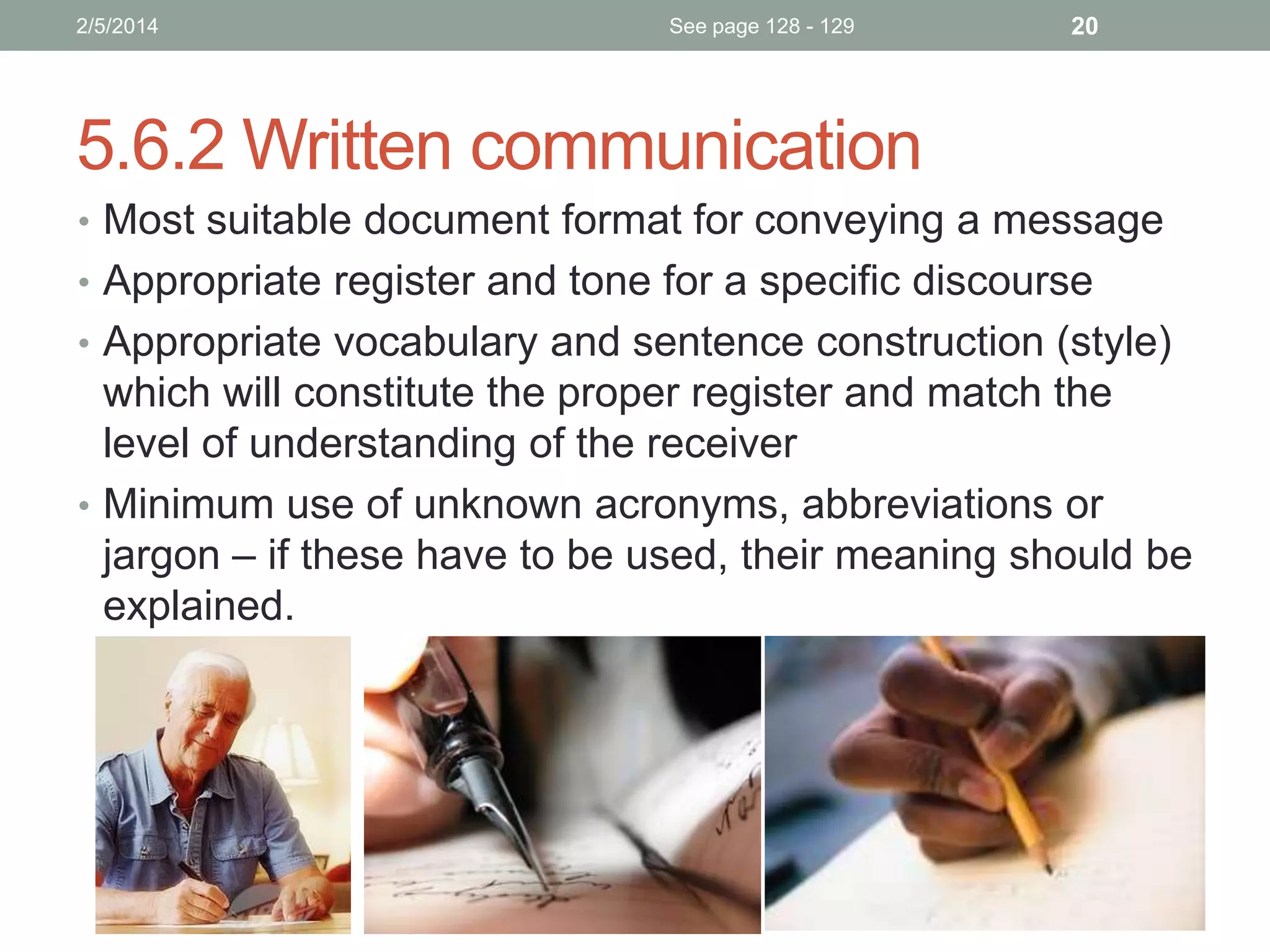 2/5/2014

See page 128 - 129

20

5.6.2 Written communication
• Most suitable document format for conveying a message
• Appropriate register and tone for a specific discourse
• Appropriate vocabulary and sentence construction (style)

which will constitute the proper register and match the
level of understanding of the receiver
• Minimum use of unknown acronyms, abbreviations or
jargon – if these have to be used, their meaning should be
explained.

 