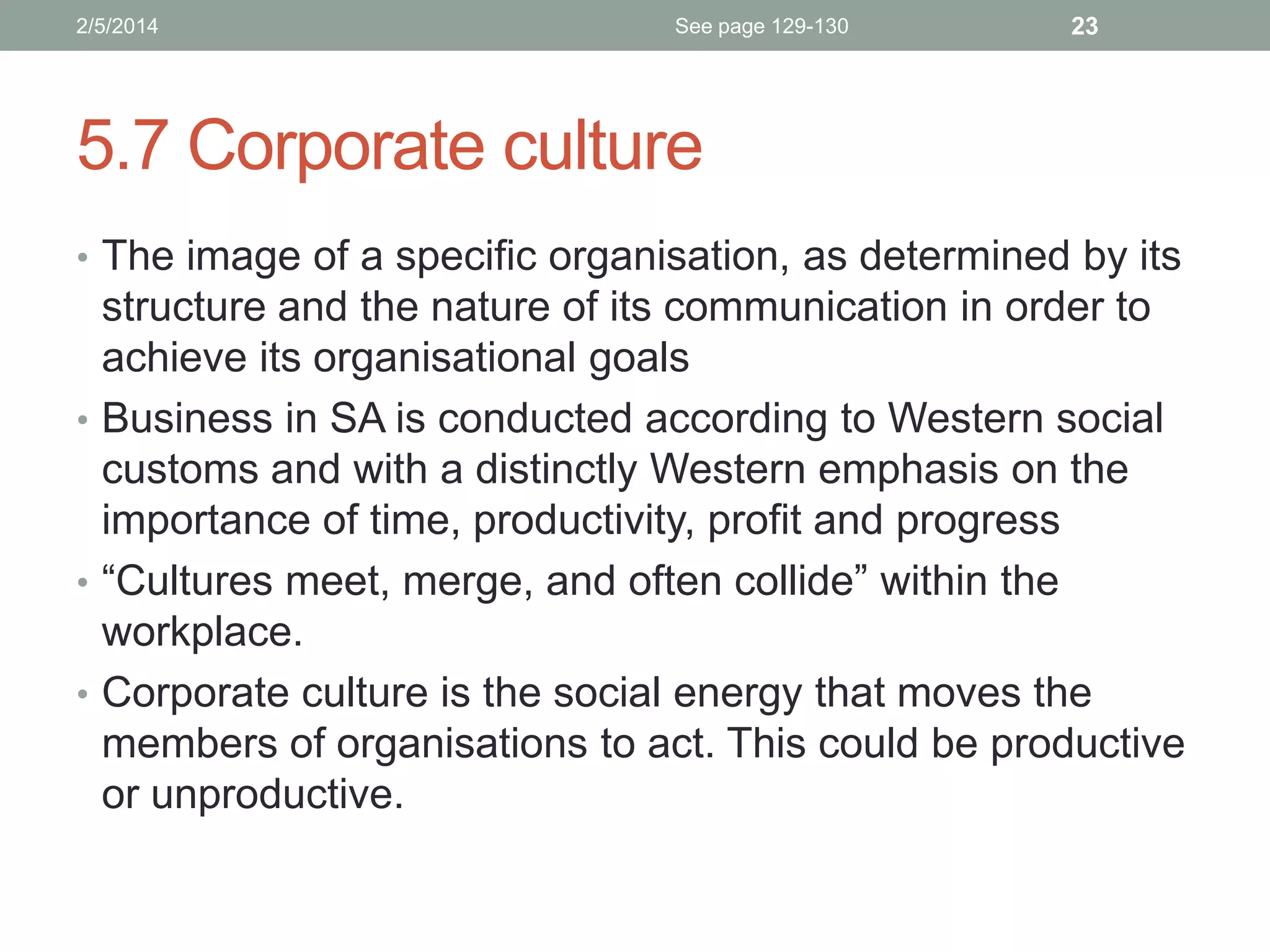2/5/2014

See page 129-130

23

5.7 Corporate culture
• The image of a specific organisation, as determined by its

structure and the nature of its communication in order to
achieve its organisational goals
• Business in SA is conducted according to Western social
customs and with a distinctly Western emphasis on the
importance of time, productivity, profit and progress
• “Cultures meet, merge, and often collide” within the
workplace.
• Corporate culture is the social energy that moves the
members of organisations to act. This could be productive
or unproductive.

 