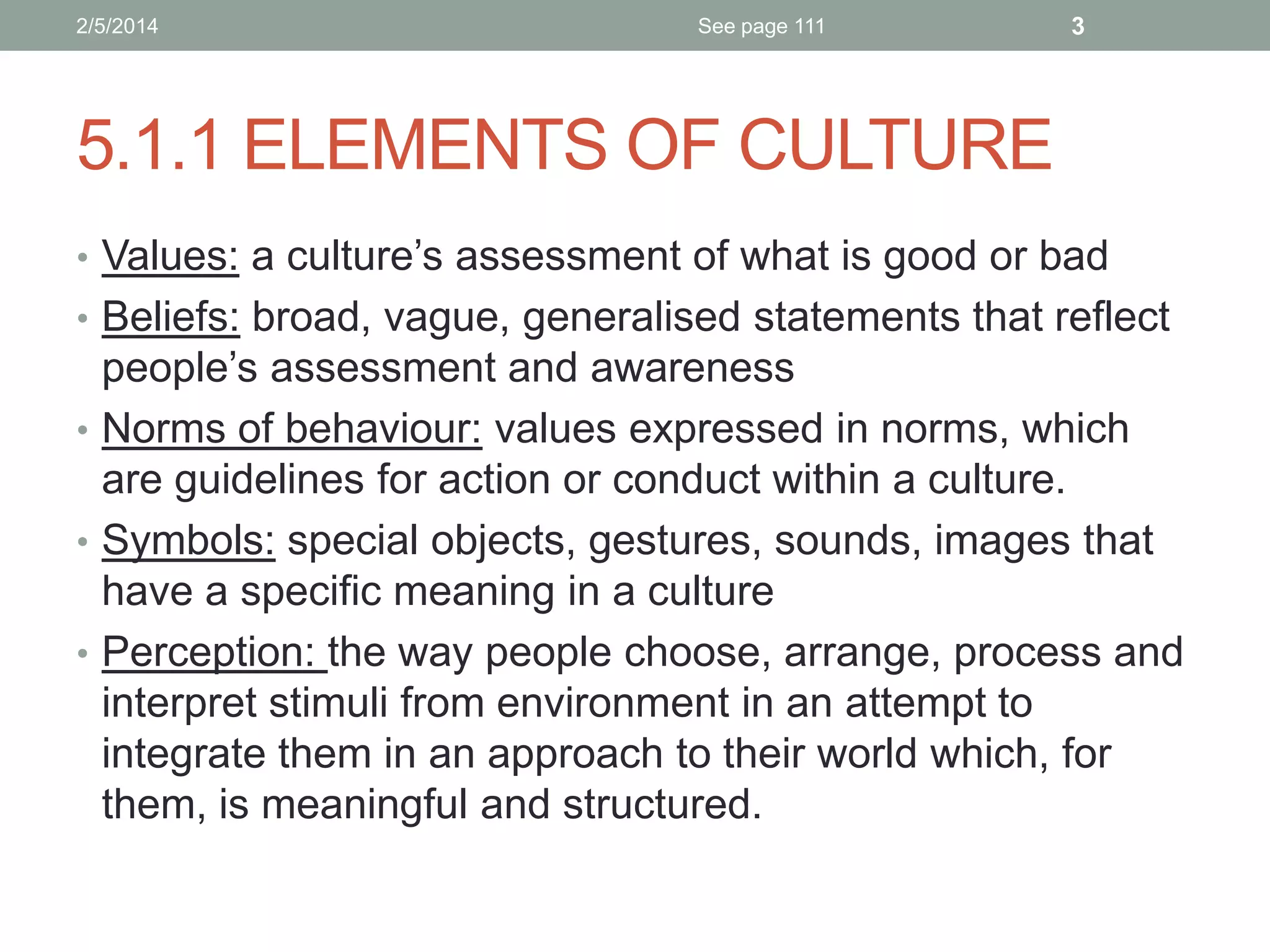 2/5/2014

See page 111

3

5.1.1 ELEMENTS OF CULTURE
• Values: a culture’s assessment of what is good or bad
• Beliefs: broad, vague, generalised statements that reflect

people’s assessment and awareness
• Norms of behaviour: values expressed in norms, which
are guidelines for action or conduct within a culture.
• Symbols: special objects, gestures, sounds, images that
have a specific meaning in a culture
• Perception: the way people choose, arrange, process and
interpret stimuli from environment in an attempt to
integrate them in an approach to their world which, for
them, is meaningful and structured.

 