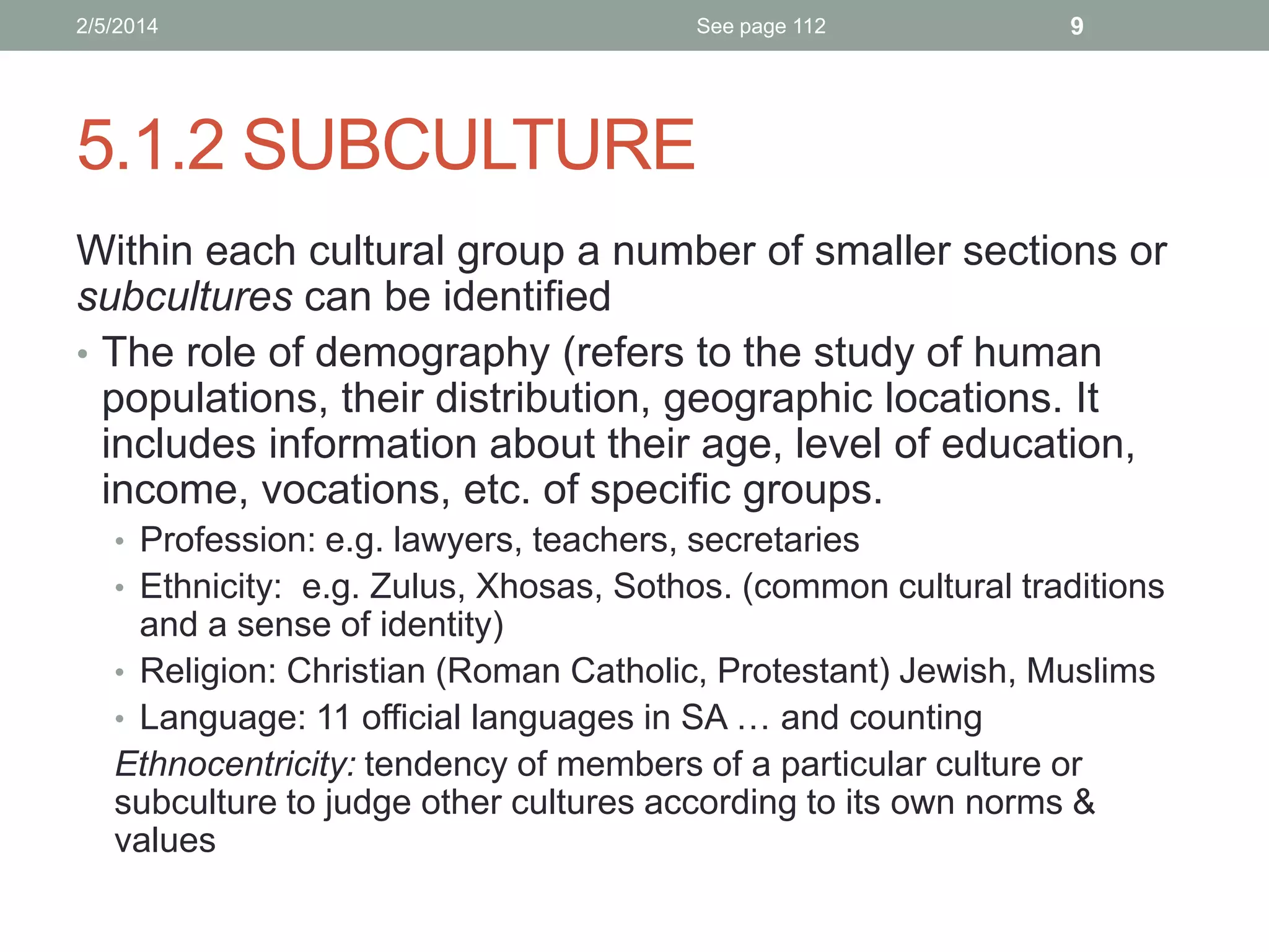 2/5/2014

See page 112

9

5.1.2 SUBCULTURE
Within each cultural group a number of smaller sections or
subcultures can be identified
• The role of demography (refers to the study of human
populations, their distribution, geographic locations. It
includes information about their age, level of education,
income, vocations, etc. of specific groups.
• Profession: e.g. lawyers, teachers, secretaries
• Ethnicity: e.g. Zulus, Xhosas, Sothos. (common cultural traditions

and a sense of identity)
• Religion: Christian (Roman Catholic, Protestant) Jewish, Muslims
• Language: 11 official languages in SA … and counting
Ethnocentricity: tendency of members of a particular culture or
subculture to judge other cultures according to its own norms &
values

 