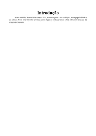 Introdução
Neste trabalho iremos falar sobre o fado, as sua origem, a sua evolução, a sua popularidade e
os artistas. Com este trabalho teremos como objetivo conhecer mais sobre este estilo musical de
origem portuguesa.
 