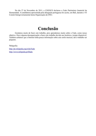 No dia 27 de Novembro de 2011, a UNESCO declarou o Fado Património Imaterial da
Humanidade. A candidatura apresentada pela delegação portuguesa foi aceite, em Bali, durante o VI
Comité Intergovernamental desta Organização da ONU.
Conclusão
Gostámos muito de fazer este trabalho, pois aprendemos muito sobre o Fado, como nosso
objetivo. Ouve alguma desorganização a fazer este trabalho devido aos horários e tempo disponível.
Também achámos que a Internet tinha pouca informação sobre este estilo musical, daí o trabalho ser
pequeno.
Webgrafia:
http://pt.wikipedia.org/wiki/Fado
http://www.infopedia.pt/$fado
 