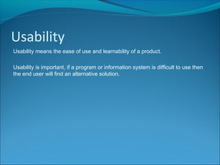 Usability
Usability means the ease of use and learnability of a product.
Usability is important, if a program or information system is difficult to use then
the end user will find an alternative solution.
 