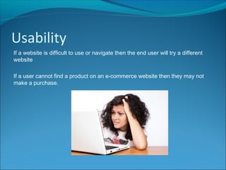 Usability
If a website is difficult to use or navigate then the end user will try a different
website
If a user cannot find a product on an e-commerce website then they may not
make a purchase.
 