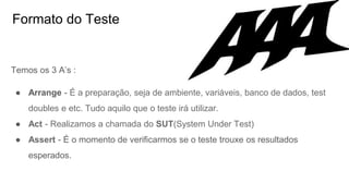 Formato do Teste
Temos os 3 A’s :
● Arrange - É a preparação, seja de ambiente, variáveis, banco de dados, test
doubles e etc. Tudo aquilo que o teste irá utilizar.
● Act - Realizamos a chamada do SUT(System Under Test)
● Assert - É o momento de verificarmos se o teste trouxe os resultados
esperados.
 