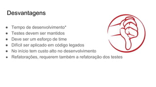 Desvantagens
● Tempo de desenvolvimento*
● Testes devem ser mantidos
● Deve ser um esforço de time
● Difícil ser aplicado em código legados
● No início tem custo alto no desenvolvimento
● Refatorações, requerem também a refatoração dos testes
 