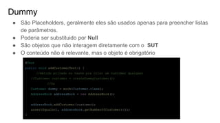 Dummy
● São Placeholders, geralmente eles são usados apenas para preencher listas
de parâmetros.
● Poderia ser substituido por Null
● São objetos que não interagem diretamente com o SUT
● O conteúdo não é relevante, mas o objeto é obrigatório
@Test
public void addCustomerTest() {
//método privado no teste pra criar um customer qualquer
//Customer customer = createDummyCustomer();
//Ou
Customer dummy = mock(Customer.class);
AddressBook addressBook = new AddressBook();
addressBook.addCustomer(customer);
assertEquals(1, addressBook.getNumberOfCustomers());
}
 