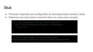 Stub
● Fornecem respostas pré configuradas às chamadas feitas durante o teste.
● Podemos usar para testar o caminho feliz e os casos com exceção
public class AcceptingAuthorizerStub implements Authorizer {
public Boolean authorize(String username, String password) {
return true;
}
}
EntityManager entityManager = mock(EntityManager.class);
when(entityManager.find(Customer.class,1L)).thenReturn(sampleCustomer);
 