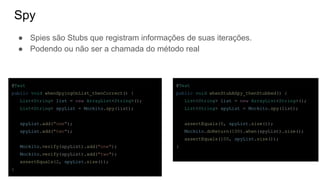 Spy
● Spies são Stubs que registram informações de suas iterações.
● Podendo ou não ser a chamada do método real
@Test
public void whenStubASpy_thenStubbed() {
List<String> list = new ArrayList<String>();
List<String> spyList = Mockito.spy(list);
assertEquals(0, spyList.size());
Mockito.doReturn(100).when(spyList).size();
assertEquals(100, spyList.size());
}
@Test
public void whenSpyingOnList_thenCorrect() {
List<String> list = new ArrayList<String>();
List<String> spyList = Mockito.spy(list);
spyList.add("one");
spyList.add("two");
Mockito.verify(spyList).add("one");
Mockito.verify(spyList).add("two");
assertEquals(2, spyList.size());
}
 