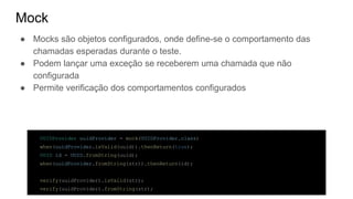 Mock
● Mocks são objetos configurados, onde define-se o comportamento das
chamadas esperadas durante o teste.
● Podem lançar uma exceção se receberem uma chamada que não
configurada
● Permite verificação dos comportamentos configurados
UUIDProvider uuidProvider = mock(UUIDProvider.class)
when(uuidProvider.isValid(uuid)).thenReturn(true);
UUID id = UUID.fromString(uuid);
when(uuidProvider.fromString(str)).thenReturn(id);
verify(uuidProvider).isValid(str);
verify(uuidProvider).fromString(str);
 
