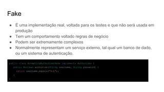 Fake
● É uma implementação real, voltada para os testes e que não será usada em
produção
● Tem um comportamento voltado regras de negócio
● Podem ser extremamente complexos
● Normalmente representam um serviço externo, tal qual um banco de dado,
ou um sistema de autenticação.
public class AcceptingAuthorizerFake implements Authorizer {
public Boolean authorize(String username, String password) {
return username.equals("Bob");
}
}
 