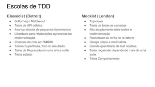 Escolas de TDD
Classicist (Detroit)
● Bottom-up / Middle-out
● Teste da API pública
● Avanço através de pequenos incrementos
● Liberdade para refatorações agressivas na
implementação
● Chances de criar um YAGNI
● Testes Superficiais, foco no resultado
● Teste de Regressão em uma única suíte
● Testa estado
Mockist (London)
● Top-down
● Teste de todas as camadas
● Alto acoplamento entre testes e
implementação
● Reescrever ao invés de re-fatorar
● Design Limpo e minimalista
● Grande quantidade de test doubles
● Teste regressão depende de mais de uma
suíte
● Testa Comportamento
 