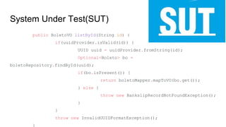 System Under Test(SUT)
public BoletoVO listById(String id) {
if(uuidProvider.isValid(id)) {
UUID uuid = uuidProvider.fromString(id);
Optional<Boleto> bo =
boletoRepository.findById(uuid);
if(bo.isPresent()) {
return boletoMapper.mapToVO(bo.get());
} else {
throw new BankslipRecordNotFoundException();
}
}
throw new InvalidUUIDFormatException();
}
 