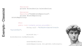 @Test
public void listById_called_returnOK() {
String uuid = "8c9f029f-53d2-4f75-8cf5-
75a13c4046e3";
BoletoVO bvo =
boletoService.listById(uuid);
assertNotNull(bvo);
assertEquals(uuid, bvo.getId().toString());
@Autowired
private BoletoService boletoService;
@Autowired
@Qualifier(“fakeBoletoRepository”)
private BoletoRepository
boletoRepository;
Exemplo-Classicist
 