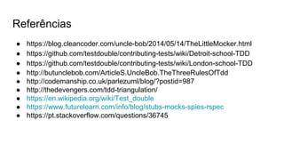 Referências
● https://blog.cleancoder.com/uncle-bob/2014/05/14/TheLittleMocker.html
● https://github.com/testdouble/contributing-tests/wiki/Detroit-school-TDD
● https://github.com/testdouble/contributing-tests/wiki/London-school-TDD
● http://butunclebob.com/ArticleS.UncleBob.TheThreeRulesOfTdd
● http://codemanship.co.uk/parlezuml/blog/?postid=987
● http://thedevengers.com/tdd-triangulation/
● https://en.wikipedia.org/wiki/Test_double
● https://www.futurelearn.com/info/blog/stubs-mocks-spies-rspec
● https://pt.stackoverflow.com/questions/36745
 