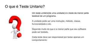 O que é Teste Unitario?
Um teste unitário(de uma unidade) é o teste da menor parte
testável de um programa.
A unidade pode ser uma instrução, método, classe,
funcionalidade e etc.
Depende muito do que é a menor parte que seu software
pode ser testado.
Cada teste deve ser responsável por testar apenas um
comportamento
 