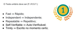 O Teste unitário deve ser (F.I.R.S.T.)
● Fast ⇒ Rápido;
● Independent ⇒ Independente;
● Repeatable ⇒ Repetitivo;
● Self-Verifiable ⇒ Auto-Verificável;
● Timily ⇒ Escrito no momento certo;
 