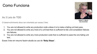 Como Funciona
As 3 Leis do TDD
O desenvolvimento deve ser orientado por essas 3 leis:
1. You are not allowed to write any production code unless it is to make a failing unit test pass.
2. You are not allowed to write any more of a unit test than is sufficient to fail; and compilation failures
are failures.
3. You are not allowed to write any more production code than is sufficient to pass the one failing unit
test.
Essas 3 leis em resumo fazem alusão ao uso de “Baby Steps”.
Robert C. Martin
aka Uncle Bob
 
