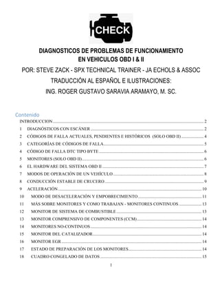 1
DIAGNOSTICOS DE PROBLEMAS DE FUNCIONAMIENTO
EN VEHICULOS OBD I & II
POR: STEVE ZACK - SPX TECHNICAL TRAINER - JA ECHOLS & ASSOC
TRADUCCIÓN AL ESPAÑOL E ILUSTRACIONES:
ING. ROGER GUSTAVO SARAVIA ARAMAYO, M. SC.
Contenido 
INTRODUCCION............................................................................................................................................2 
1  DIAGNÓSTICOS CON ESCÁNER.........................................................................................................2 
2  CÓDIGOS DE FALLA ACTUALES, PENDIENTES E HISTÓRICOS (SOLO OBD II).....................4 
3  CATEGORÍAS DE CÓDIGOS DE FALLA.............................................................................................5 
4  CÓDIGO DE FALLA DTC TIPO BYTE .................................................................................................6 
5  MONITORES (SOLO OBD II).................................................................................................................6 
6  EL HARDWARE DEL SISTEMA OBD II ..............................................................................................7 
7  MODOS DE OPERACIÓN DE UN VEHÍCULO....................................................................................8 
8  CONDUCCIÓN ESTABLE DE CRUCERO............................................................................................9 
9  ACELERACIÓN.....................................................................................................................................10 
10  MODO DE DESACELERACIÓN Y EMPOBRECIMIENTO...........................................................11 
11  MÁS SOBRE MONITORES Y COMO TRABAJAN - MONITORES CONTINUOS .....................13 
12  MONITOR DE SISTEMA DE COMBUSTIBLE...............................................................................13 
13  MONITOR COMPRENSIVO DE COMPONENTES (CCM)............................................................14 
14  MONITORES NO-CONTINUOS.......................................................................................................14 
15  MONITOR DEL CATALIZADOR.....................................................................................................14 
16  MONITOR EGR..................................................................................................................................14 
17  ESTADO DE PREPARACIÓN DE LOS MONITORES....................................................................14 
18  CUADRO CONGELADO DE DATOS ..............................................................................................15 
 