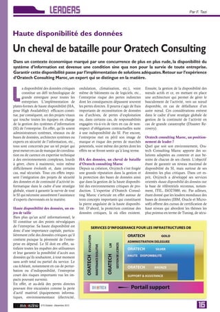 LEADERS                                                                                                 Par F. Tazi




Haute disponibilité des données

Un cheval de bataille pour Oratech Consulting
Dans un contexte économique marqué par une concurrence de plus en plus rude, la disponibilité du
système d’information est devenue une condition sine qua non pour la survie de toute entreprise.
Garantir cette disponibilité passe par l’implémentation de solutions adéquates. Retour sur l’expérience
d’Oratech Consulting Maroc, un expert qui se distingue en la matière.

       a disponibilité des données critiques      ondulation, climatisation, etc.), voire          Ensuite, la gestion de la disponibilité des


L      constitue un défi technologique de
       grande envergure pour toutes les
       entreprises. L’implémentation de
plates-formes de haute disponibilité (HA,
                                                  même de bâtiments ou de logiciels, etc.,
                                                  l’entreprise risque des pertes indirectes
                                                  dont les conséquences dépassent souvent
                                                  les pertes directes. Il pourra s’agir de frais
                                                                                                   nœuds actifs et ce, en mettant en place
                                                                                                   une architecture qui permet de gérer le
                                                                                                   basculement de l’activité, vers un nœud
                                                                                                   disponible, en cas de défaillance d’un
pour High Availability) efficaces consti-         importants de reconstitution de données          autre nœud. Ces considérations entrent
tue, par conséquent, un des projets vitaux        ou d’archives, de pertes d’exploitation          dans le cadre d’une stratégie globale de
qui touche toutes les équipes en charge           ou, dans certains cas, de responsabilités        gestion de la continuité de l’activité en
de la gestion des systèmes d’information          engagées vis-à-vis de tiers en cas de non-       cas de grande catastrophe (Disaster Re-
(SI) de l’entreprise. En effet, qu’ils soient     respect d’obligations contractuelles suite       covery).
administrateurs systèmes, réseaux ou de           à une indisponibilité du SI. Pire encore,
bases de données, architectes systèmes ou         l’entreprise met en péril son image de           Oratech consulting Maroc, un position-
experts en sécurité de l’information, etc.,       marque et risque des pertes de marchés           nement de leader ?
tous sont concernés par un tel projet qui         potentiels, voire même des pertes dont les       Quel que soit son environnement, Ora-
peut mener en cas de manque de coordina-          effets ne se feront sentir qu’à long terme.      tech Consulting Maroc apporte des so-
tion ou de carence en expertise technique                                                          lutions adaptées au contexte et aux be-
à des environnements complexes, lourds            HA des données, un cheval de bataille            soins de chacun de ses clients. L’objectif
à gérer, chers à maintenir, voire même            d’Oratech consulting Maroc                       étant de garantir un niveau maximal de
difficilement évolutifs et, dans certains         Depuis sa création, Or@tech s’est forgée         disponibilité du SI, mais surtout de ses
cas, mal sécurisés. Tous ces effets impo-         une grande réputation dans la gestion et         données les plus critiques. Dans cet es-
sent l’intégration des projets de sécurité        la protection des bases de données ainsi         prit, Or@tech a développé ses services
des données et de continuité d’activité in-       que dans la gestion de la haute disponibi-       orientés «haute disponibilité des données» sur
formatique dans le cadre d’une stratégie          lité des environnements critiques de pro-        la base de référentiels reconnus, notam-
globale, visant à garantir la survie de tout      duction. L’expertise d’Oratech Consul-           ment, ITIL, ISO27000, etc. Par ailleurs,
le SI qui nécessite assurément l’assistance       ting Maroc s’articule en effet autour de         étant donné que les leaders mondiaux des
d’experts chevronnés en la matière.               trois concepts importants qui constituent        bases de données (IBM, Oracle et Micro-
                                                  la pierre angulaire de la haute disponibi-       soft) offrent des cursus de certification de
Haute disponibilité des données, un en-           lité. D’abord, la protection continue des        haut niveau qui abordent les thèmes les
jeu de taille                                     données critiques, là où elles existent.         plus pointus en terme de Tuning, de sécu-
Bien plus qu’un actif informationnel, le
SI constitue un des points névralgiques
de l’entreprise. Sa haute disponibilité est
donc d’une importance capitale, particu-
lièrement celle des données critiques qu’il
contient puisque la pérennité de l’entre-
prise en dépend. Le SI doit en effet, sa-
tisfaire toutes les requêtes des utilisateurs
et leur garantir la possibilité d’accès aux
données qu’ils souhaitent, à tout moment
sans arrêt total ou partiel du service. Le
cas échéant, notamment en cas de pertur-
bation ou d’indisponibilité, l’entreprise
court des risques importants vus les im-
pacts pouvant survenir.
En effet, et au-delà des pertes directes
pouvant être encaissées comme la perte
d’actif matériel (équipements informa-
tiques, environnementaux (électricité,

                    N°5 Octobre - Décembre 2012
                                                                                                                                          16
 