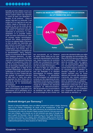 lectuelle peut être utilisée comme une
distorsion de concurrence, mais nous
devons d’abord obtenir des réponses
», avait-il dit dans une déclaration à
Reuters. Et de continuer : «Dans le
secteur high-tech en particulier, il est
évident qu’il ne s’agit pas du seul cas.
L’affaire «Apple et Samsung» est ce-
pendant le seul où les droits de pro-
priété intellectuelle peuvent être utili-
sés comme un instrument servant à
restreindre la concurrence. La stan-
dardisation et la propriété intellec-
tuelle sont deux instruments qui, dans
ce nouveau secteur technologique,
peuvent être utilisés abusivement».
Le choc qui oppose Apple à Samsung
va bien au-delà des indemnités que
peut recevoir une partie ou une autre.
Dans le fond de la question, c’est la
problématique des brevets dans un
univers technologique caractérisé par
la standardisation. Henry Delcamp,
docteur en économie de Mines Paris-             tion sous-jacente, qui, en l’absence     guerre des standards telles que celles
Tech l’explique clairement : «le juge-          de règles claires ﬁxées par les orga-    ayant opposées les technologies Blu-
ment récent rendu par la Cour de San            nismes de standardisation technologi-    Ray et HD-DVD dans les années 2000
José dans l’affaire opposant Samsung            que, risque d’engendrer de nombreux      ou les technologies VHS et Betamax
à Apple est exceptionnel à plus d’un            conﬂits aux conséquences importan-       dans les années 1980, ces organis-
titre. Si le niveau d’un milliard de dol-       tes pour le développement et la diffu-   mes de standardisation bénéﬁcient
lars de dommages-intérêts reste pour            sion de nouvelles technologies».         d’un monopole dans la déﬁnition des
l’heure inégalé dans un litige lié à la         Or, dans le litige qui oppose Apple      normes technologiques d’un secteur.
propriété intellectuelle, un aspect plus        à Samsung, les brevets en question       Ce monopole dans la déﬁnition du
systémique du conﬂit actuel entre les           sont dits essentiels à un standard       standard engendre un pouvoir de
deux ﬁrmes n’a pour l’instant été que           technologique. En pratique, explique     marché important pour les ﬁrmes
peu analysé. Ce jugement intervient             Henry Delcamp, « la standardisa-         détenant des brevets dits essentiels,
en effet dans un cadre plus géné-               tion technologique est généralement      c’est-à-dire des brevets considérés
ral opposant les deux ﬁrmes pour le             conduite par des organismes de stan-     comme indispensables à l’implémen-
contrôle de marchés caractérisés par            dardisation formels tel que l’European   tation du standard par un utilisateur.
l’importance de la standardisation              Telecommunication Standard Institute     Ces brevets ne pourront être que très
technologique.                                  chargé de la déﬁnition des standards     difﬁcilement contournés et une ﬁrme
Or, les particularités de la standardi-         européens de télécommunications.         souhaitant utiliser le standard devra
sation technologique engendrent une             Aﬁn de permettre aux consommateurs       donc obtenir une licence d’utilisation
déconnexion de la valorisation de la            de bénéﬁcier des effets de réseaux       pour l’ensemble des brevets essen-
propriété intellectuelle et de l’innova-        de la technologie et donc d’éviter une   tiels relatifs au standard». 




    Android dénigré par Samsung ?
    Devant un tribunal hollandais, dans une affaire opposant le coréen à Apple, Samsung,
    dans le but d’éviter l’interdiction de vente de ses smartphones, a fait une
    déclaration un peu bizarre. En effet, selon Samsung, les smartphones Samsung
    «ne peuvent pas violer les brevets d’Apple puisque Android n’est pas aussi bon
    que celui d’Apple». Une bourde qui ne doit sûrement pas plaire à Google bien
    que le géant de Mountain View ait souligné que le choc Apple Samsung ne
    concerne pas Android. Pour rappel, dans cette affaire, Apple accuse Samsung
    de violer son brevet «Touch Event Model» qui empêche les utilisateurs d’appuyer
    malencontreusement sur deux boutons en même temps.




                 N°5 Octobre - Décembre 2012
                  N°5 Octobre - Décembre 2012
                 N°4 juillet - Septembre 2012
                                                                                                                        29
 