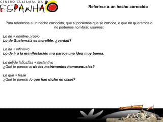 Referirse a un hecho conocido



 Para referirnos a un hecho conocido, que suponemos que se conoce, o que no queremos o
                              no podemos nombrar, usamos:

Lo de + nombre propio
Lo de Guatemala es increíble, ¿verdad?

Lo de + infinitivo
Lo de ir a la manifestación me parece una idea muy buena.

Lo del/de la/los/las + sustantivo
¿Qué te parece lo de los matrimonios homosexuales?

Lo que + frase
¿Qué te parece lo que han dicho en clase?




                    Rua Doutor Faivre, 93 – Centro
                      (41) 3363-7747 / 32649927
                            Fax: 33637644
                  Curitiba, PR - Brasil - CEP 80060-140
 